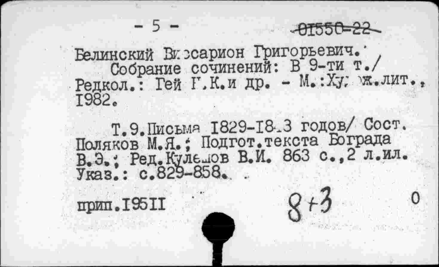 ﻿- 5 -	^55^22-
Белинский Виссарион Григорьевич.'
Собрание сочинений: В 9-ти т./ Редкол.: Гей Г,К.и др. - М. :Ху; ^яс.лит. 1982.
Т.Э.Писыля 1829-1&.3 годов/ Сост.
Поляков М.Я.$ Подгот.текста Бограда В.Э.1 Ред.Кулелов В.И. 863 с.,2 л.ил.
Указ.: с.829-858. .
прип.195П	С лЗ
О